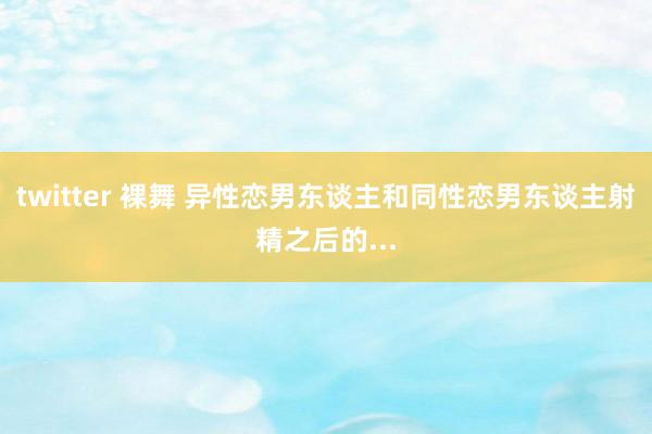 twitter 裸舞 异性恋男东谈主和同性恋男东谈主射精之后的...