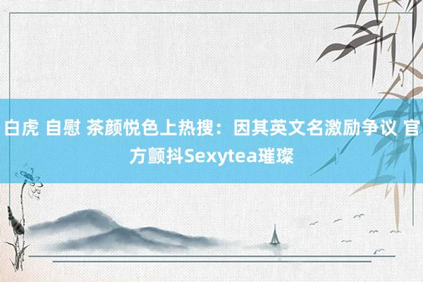 白虎 自慰 茶颜悦色上热搜：因其英文名激励争议 官方颤抖Sexytea璀璨